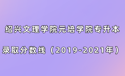 紹興文理學院元培學院專升本錄取分數線（2019-2021年）.png